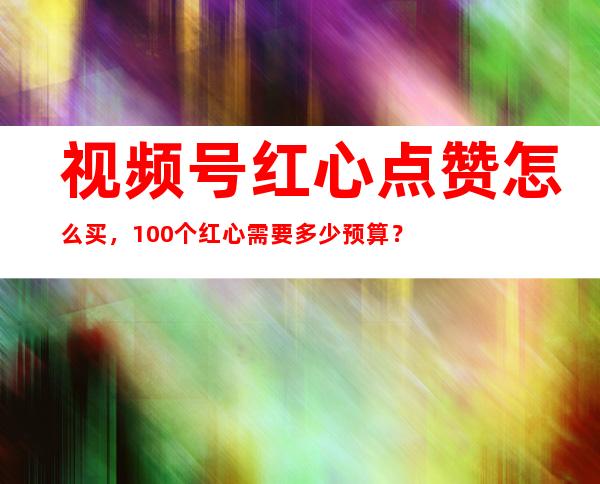 视频号红心点赞怎么买，100个红心需要多少预算？