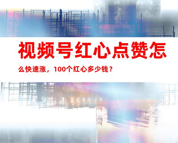 视频号红心点赞怎么快速涨，100个红心多少钱？