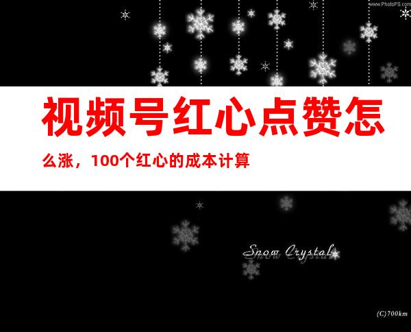 视频号红心点赞怎么涨，100个红心的成本计算