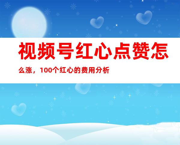 视频号红心点赞怎么涨，100个红心的费用分析