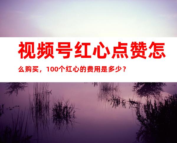 视频号红心点赞怎么购买，100个红心的费用是多少？