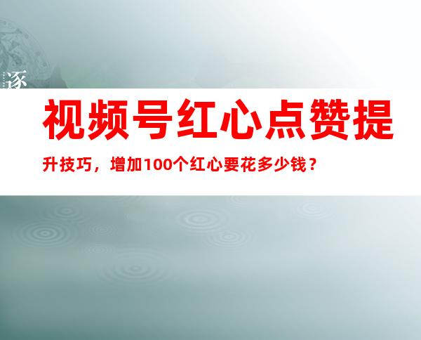 视频号红心点赞提升技巧，增加100个红心要花多少钱？