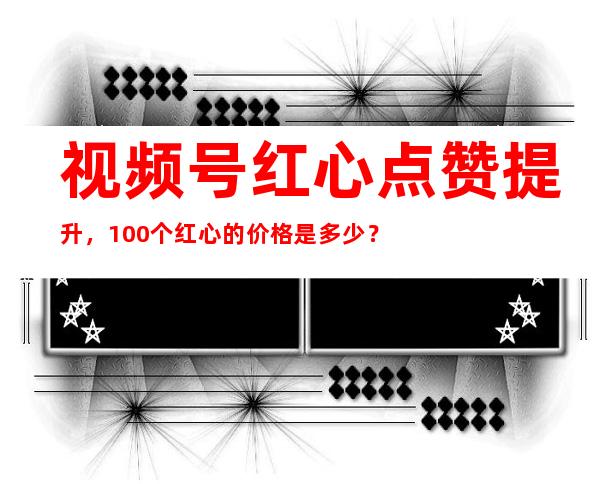 视频号红心点赞提升，100个红心的价格是多少？