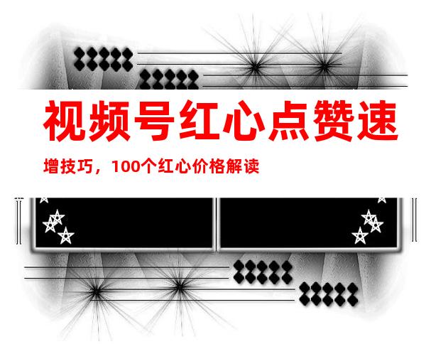 视频号红心点赞速增技巧，100个红心价格解读