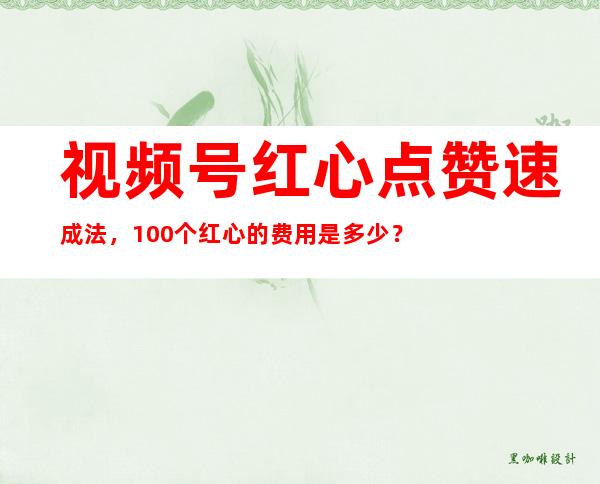 视频号红心点赞速成法，100个红心的费用是多少？