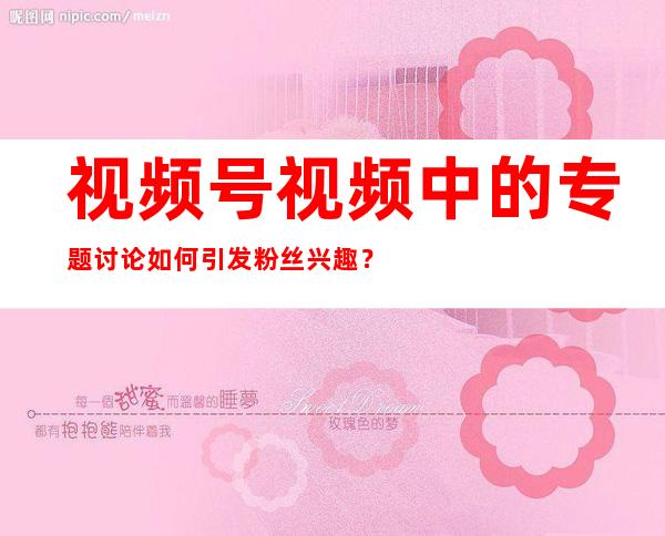 视频号视频中的专题讨论如何引发粉丝兴趣？