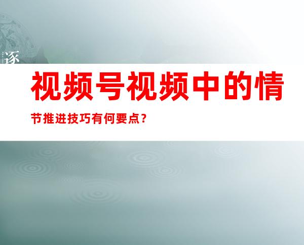 视频号视频中的情节推进技巧有何要点？