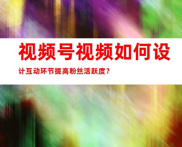 视频号视频如何设计互动环节提高粉丝活跃度？