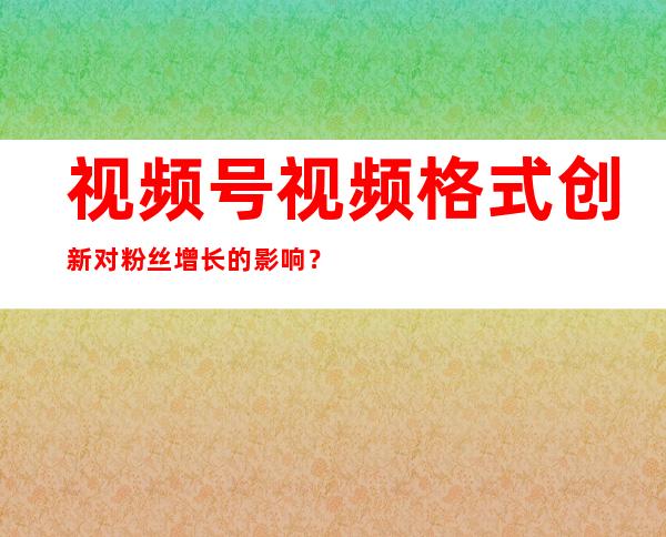 视频号视频格式创新对粉丝增长的影响？