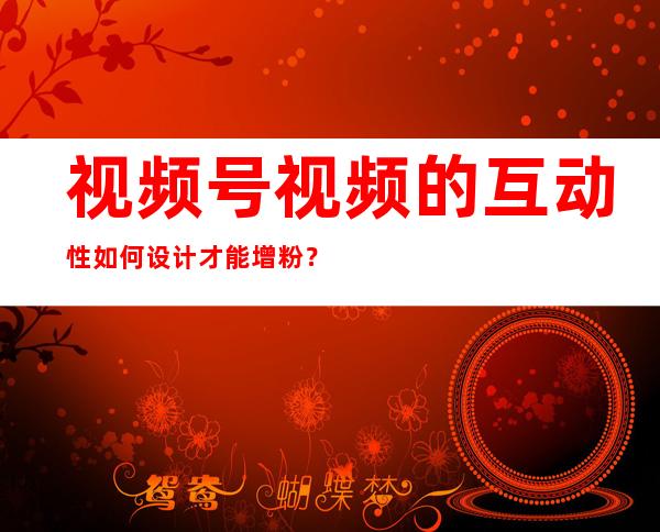 视频号视频的互动性如何设计才能增粉？