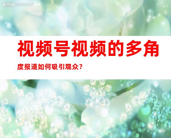 视频号视频的多角度报道如何吸引观众？