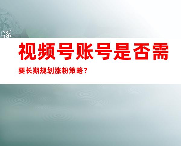 视频号账号是否需要长期规划涨粉策略？