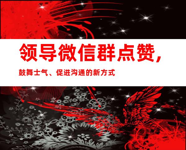 领导微信群点赞,鼓舞士气、促进沟通的新方式