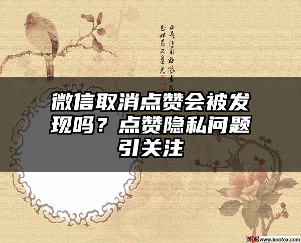 微信取消点赞会被发现吗？点赞隐私问题引关注