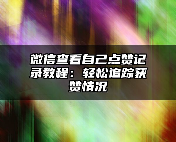 微信查看自己点赞记录教程：轻松追踪获赞情况