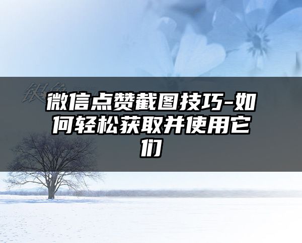 微信点赞截图技巧-如何轻松获取并使用它们