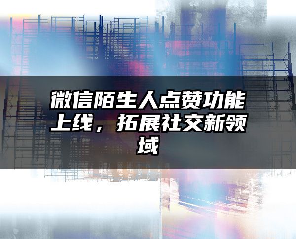 微信陌生人点赞功能上线，拓展社交新领域