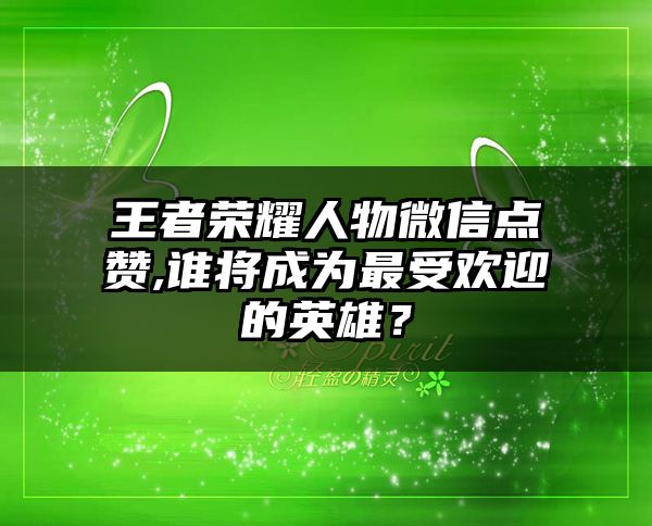 王者荣耀人物微信点赞,谁将成为最受欢迎的英雄？