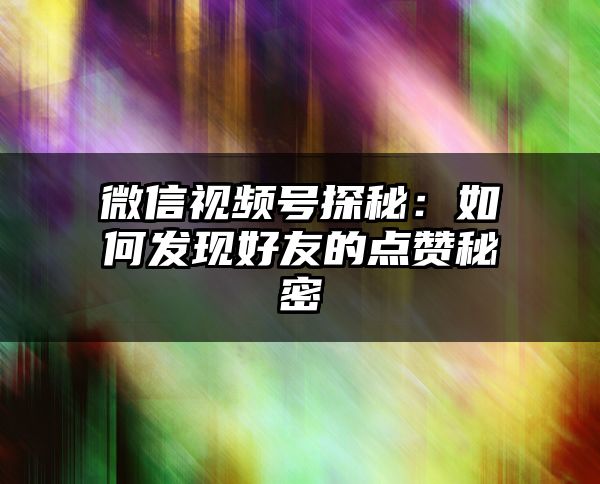 微信视频号探秘：如何发现好友的点赞秘密