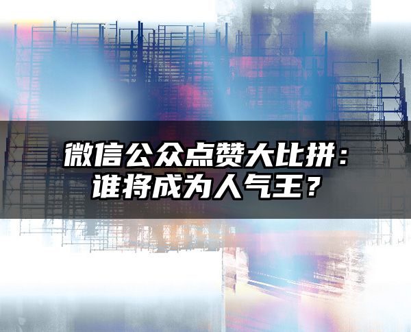 微信公众点赞大比拼：谁将成为人气王？