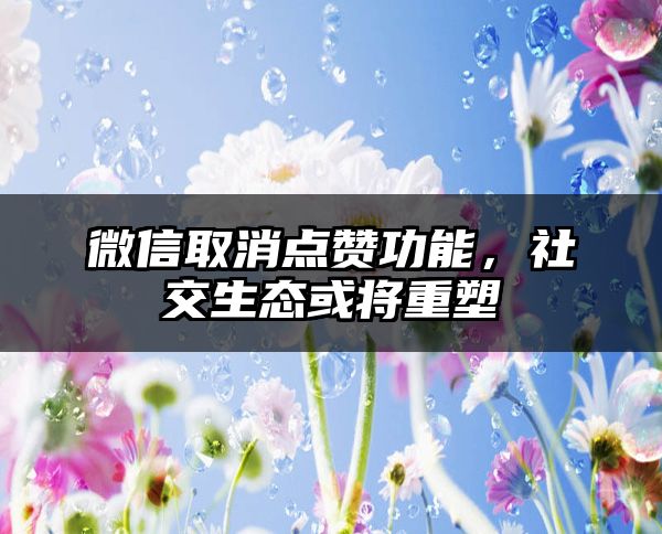 微信取消点赞功能，社交生态或将重塑