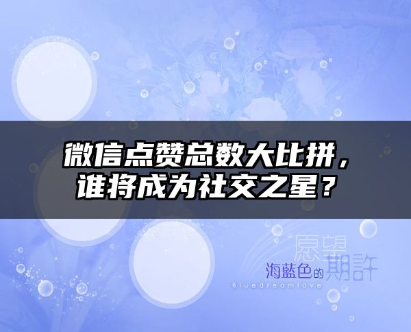 微信点赞总数大比拼，谁将成为社交之星？