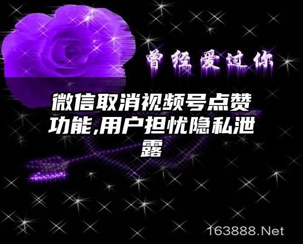 微信取消视频号点赞功能,用户担忧隐私泄露