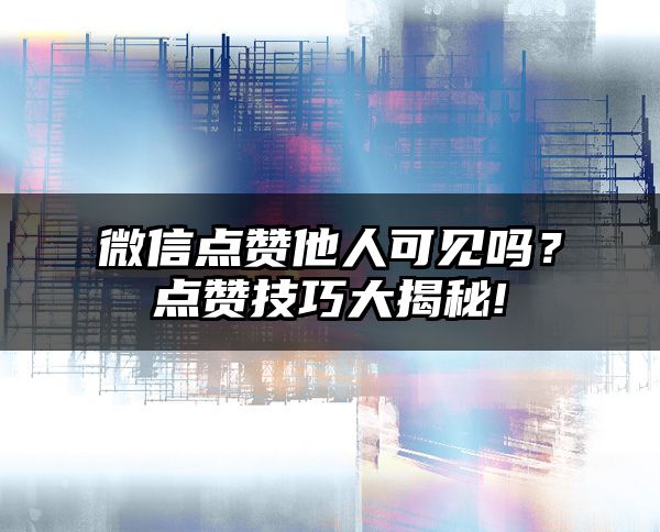 微信点赞他人可见吗？点赞技巧大揭秘!