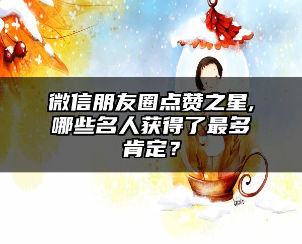 微信朋友圈点赞之星,哪些名人获得了最多肯定？