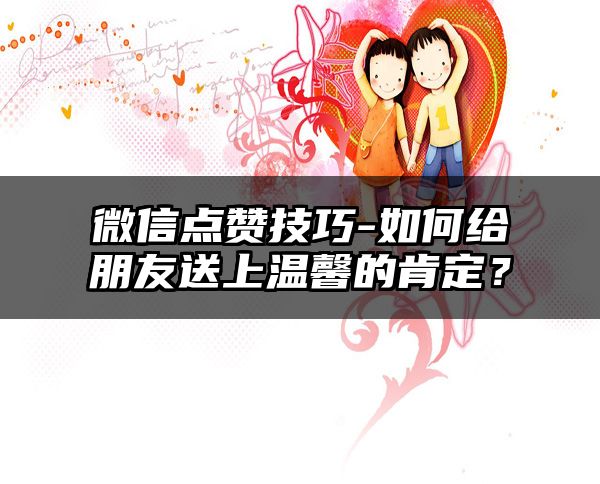 微信点赞技巧-如何给朋友送上温馨的肯定？