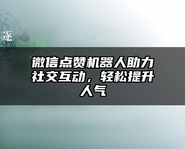 微信点赞机器人助力社交互动，轻松提升人气