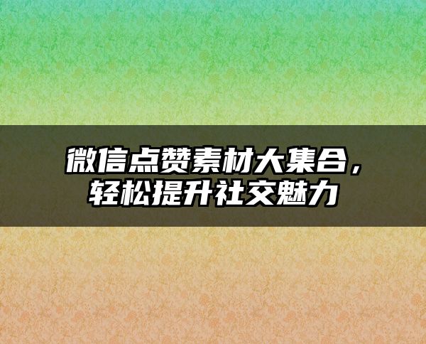 微信点赞素材大集合，轻松提升社交魅力