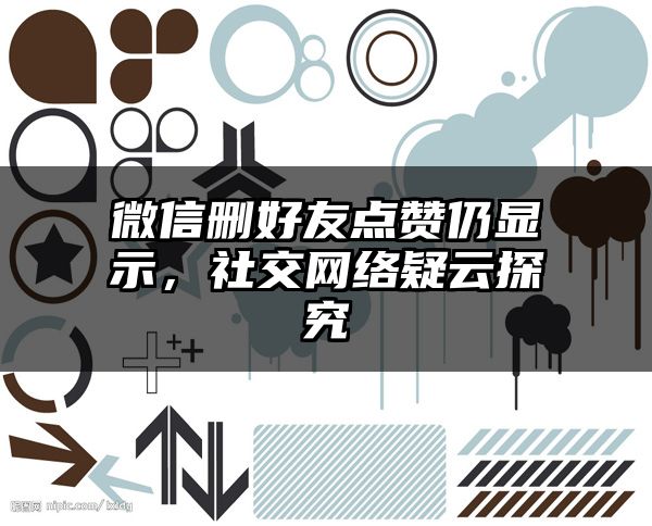 微信删好友点赞仍显示，社交网络疑云探究