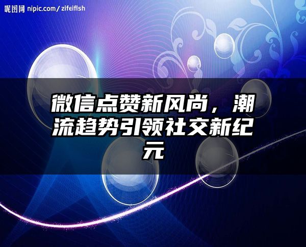 微信点赞新风尚，潮流趋势引领社交新纪元