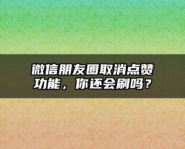 微信朋友圈取消点赞功能，你还会刷吗？