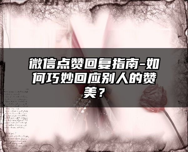 微信点赞回复指南-如何巧妙回应别人的赞美？