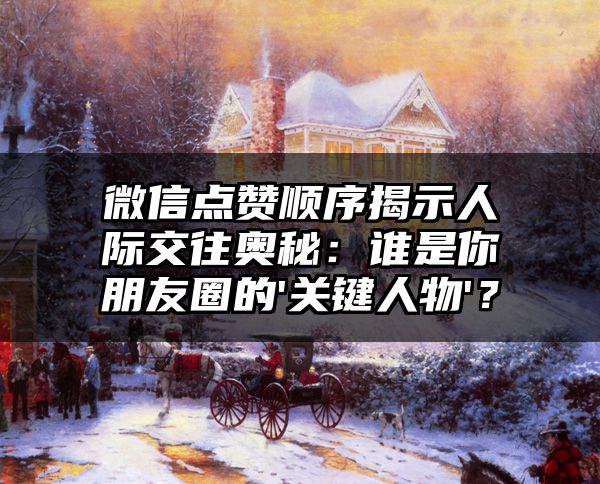 微信点赞顺序揭示人际交往奥秘：谁是你朋友圈的'关键人物'？