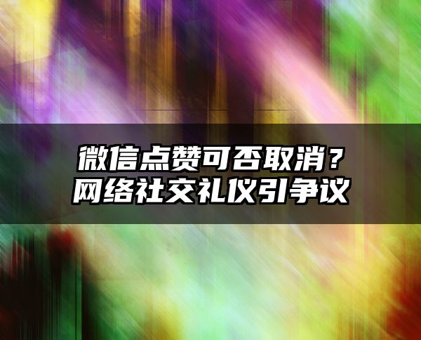 微信点赞可否取消？网络社交礼仪引争议