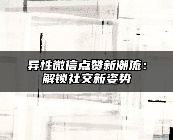 异性微信点赞新潮流：解锁社交新姿势