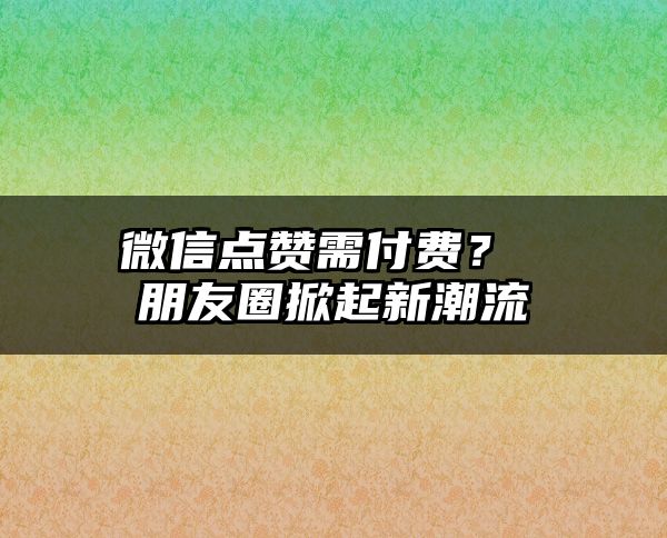 微信点赞需付费？ 朋友圈掀起新潮流