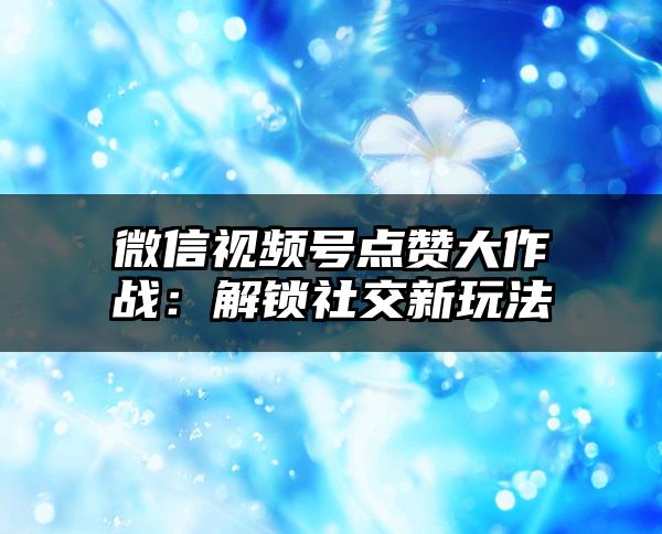 微信视频号点赞大作战：解锁社交新玩法