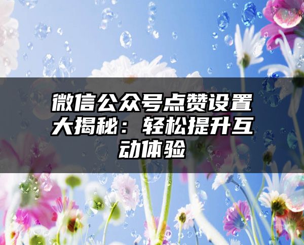 微信公众号点赞设置大揭秘：轻松提升互动体验