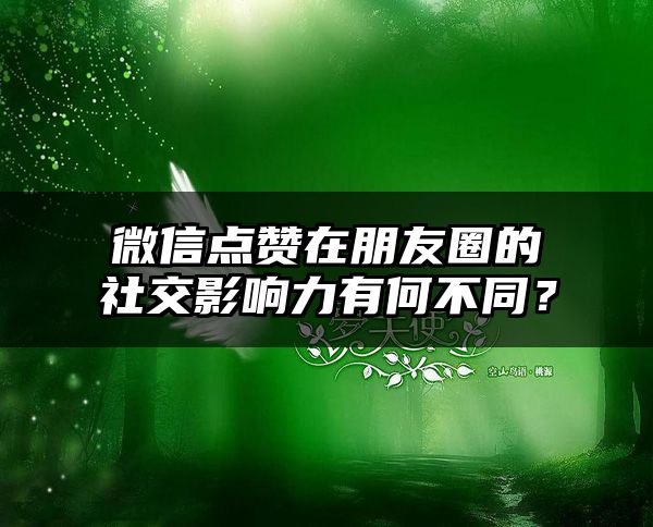 微信点赞在朋友圈的社交影响力有何不同？