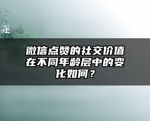 微信点赞的社交价值在不同年龄层中的变化如何？