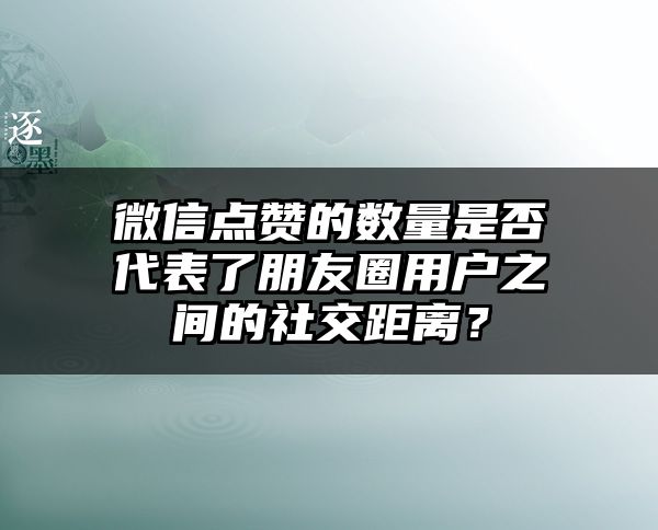 微信点赞的数量是否代表了朋友圈用户之间的社交距离？