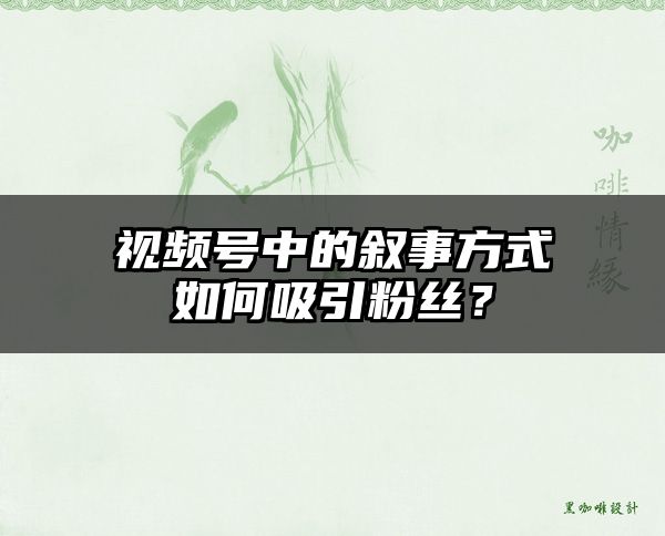 视频号中的叙事方式如何吸引粉丝？