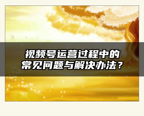 视频号运营过程中的常见问题与解决办法？