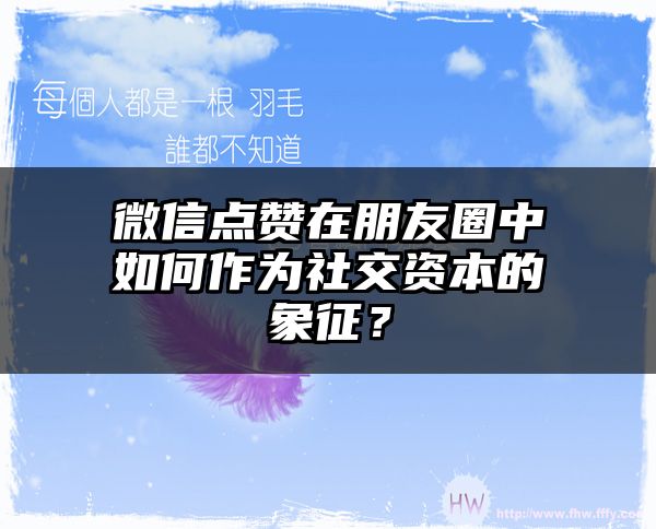 微信点赞在朋友圈中如何作为社交资本的象征？