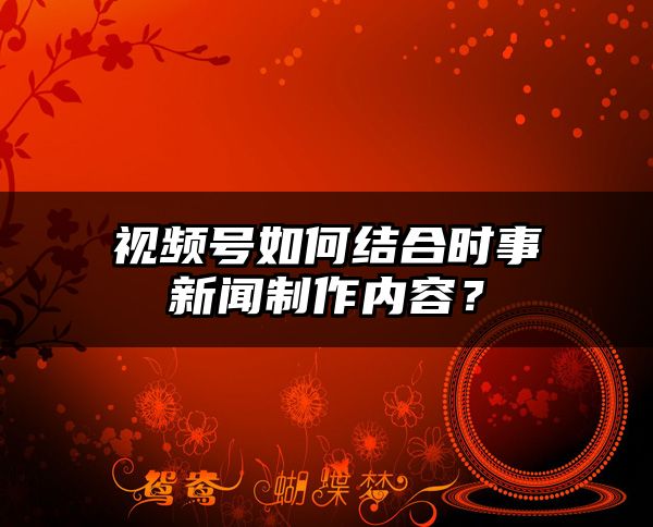 视频号如何结合时事新闻制作内容？