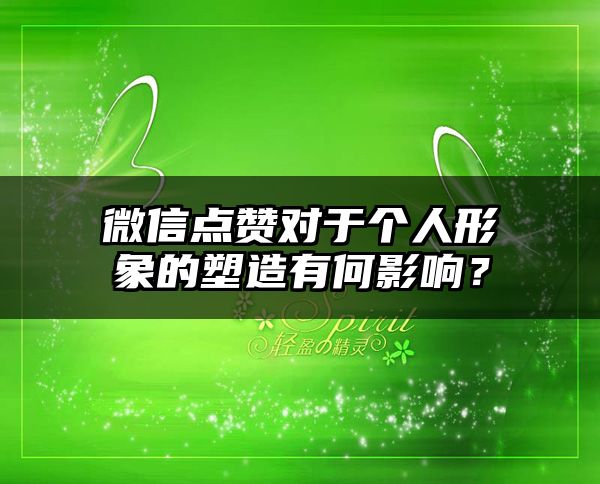 微信点赞对于个人形象的塑造有何影响？